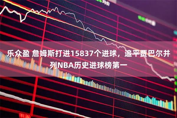乐众盈 詹姆斯打进15837个进球，追平贾巴尔并列NBA历史进球榜第一
