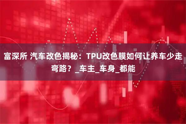 富深所 汽车改色揭秘：TPU改色膜如何让养车少走弯路？_车主_车身_都能