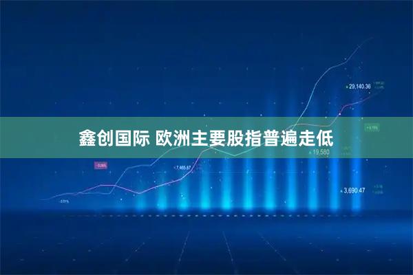 鑫创国际 欧洲主要股指普遍走低