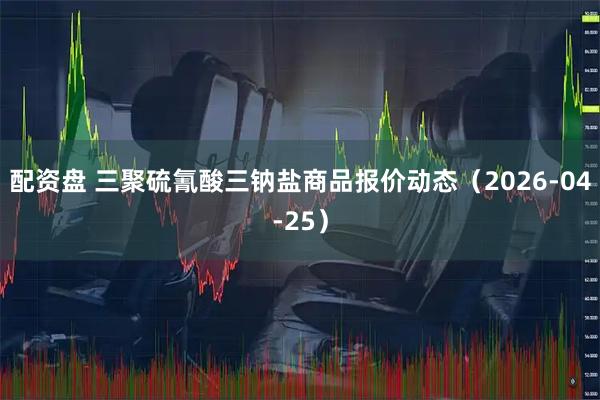 配资盘 三聚硫氰酸三钠盐商品报价动态（2026-04-25）