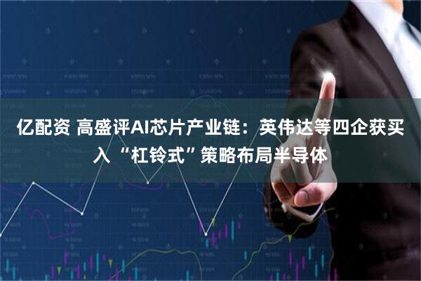 亿配资 高盛评AI芯片产业链：英伟达等四企获买入 “杠铃式”策略布局半导体