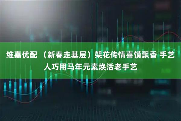 维嘉优配 （新春走基层）架花传情喜馍飘香 手艺人巧用马年元素焕活老手艺