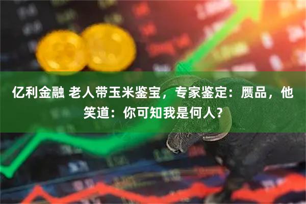 亿利金融 老人带玉米鉴宝，专家鉴定：赝品，他笑道：你可知我是何人？