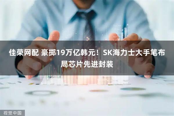 佳荣网配 豪掷19万亿韩元！SK海力士大手笔布局芯片先进封装
