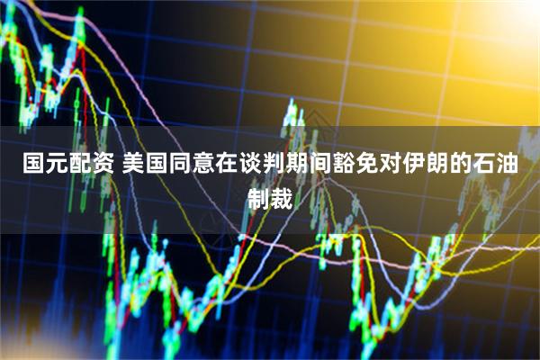 国元配资 美国同意在谈判期间豁免对伊朗的石油制裁