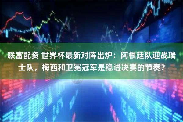 联富配资 世界杯最新对阵出炉:阿根廷队迎战瑞士队,梅西和卫冕冠军是稳进决赛的节奏?