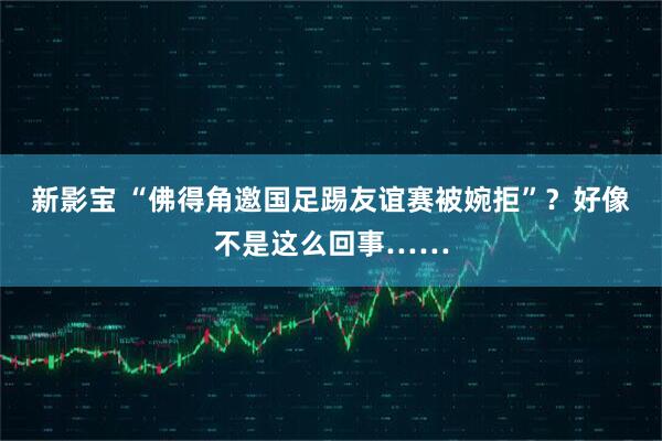 新影宝 “佛得角邀国足踢友谊赛被婉拒”?好像不是这么回事……
