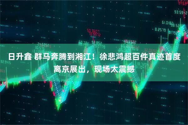 日升鑫 群马奔腾到湘江!徐悲鸿超百件真迹首度离京展出,现场太震撼