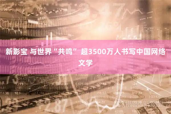 新影宝 与世界“共鸣” 超3500万人书写中国网络文学