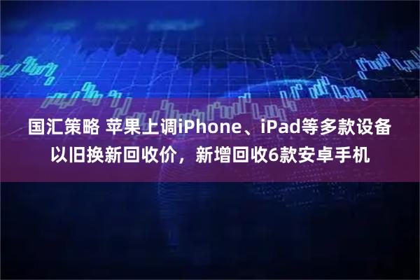 国汇策略 苹果上调iPhone、iPad等多款设备以旧换新回收价，新增回收6款安卓手机