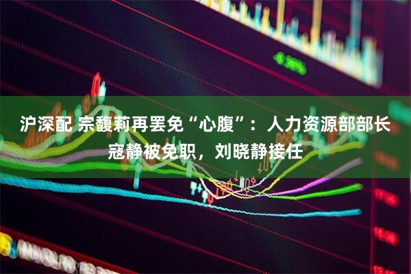 沪深配 宗馥莉再罢免“心腹”：人力资源部部长寇静被免职，刘晓静接任